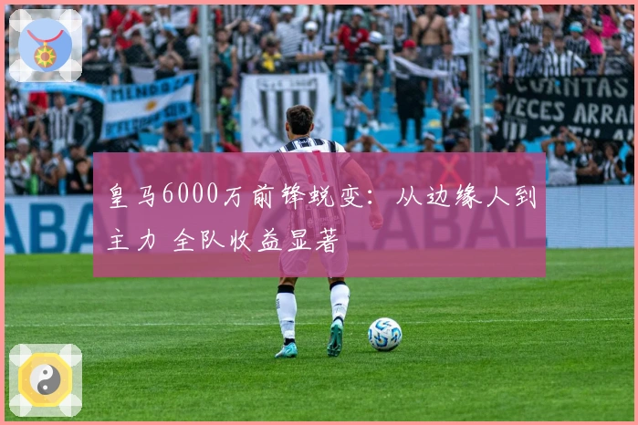 皇马6000万前锋蜕变：从边缘人到主力 全队收益显著