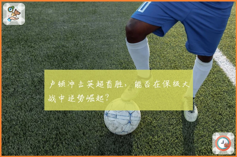 卢顿冲击英超首胜，能否在保级大战中逆势崛起？