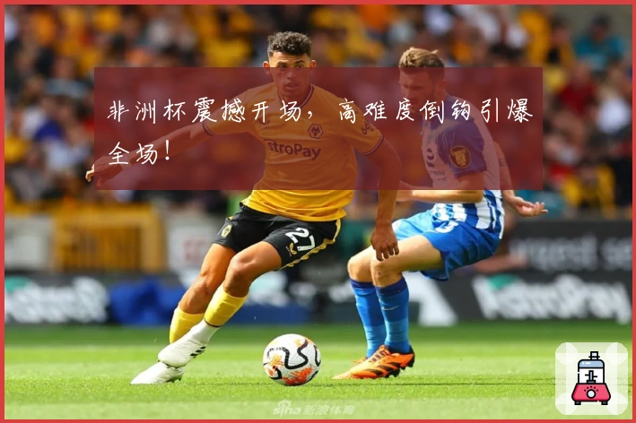 非洲杯震撼开场，高难度倒钩引爆全场！