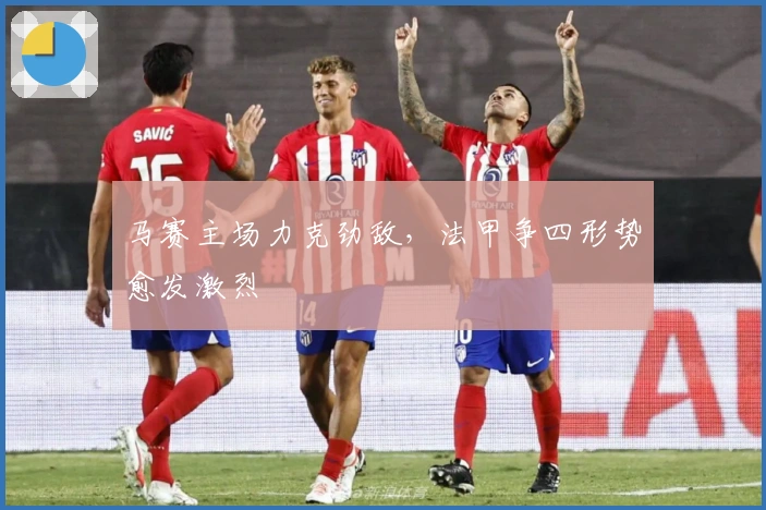 马赛主场力克劲敌，法甲争四形势愈发激烈