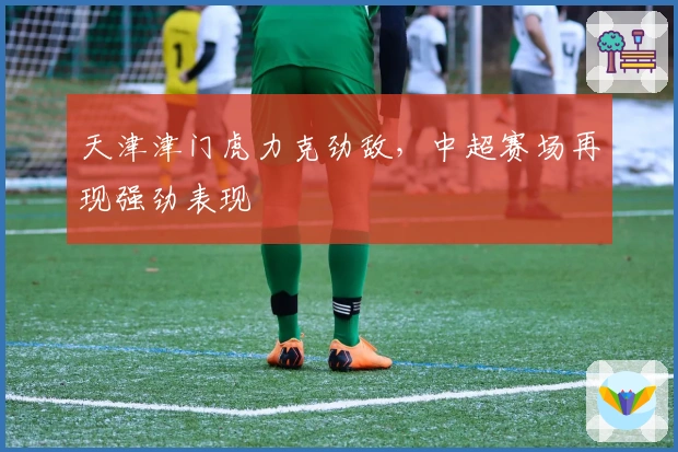 天津津门虎力克劲敌,中超赛场再现强劲表现