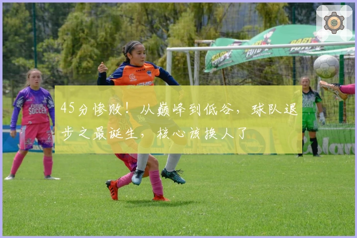 45分惨败！从巅峰到低谷，球队退步之最诞生，核心该换人了