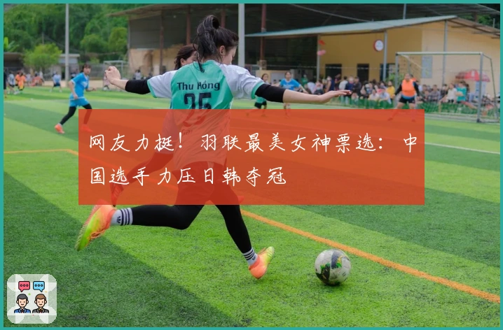 网友力挺！羽联最美女神票选：中国选手力压日韩夺冠