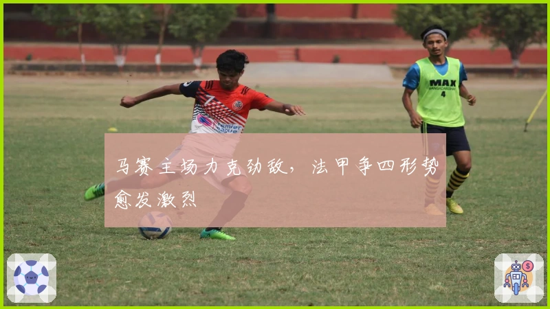 马赛主场力克劲敌，法甲争四形势愈发激烈