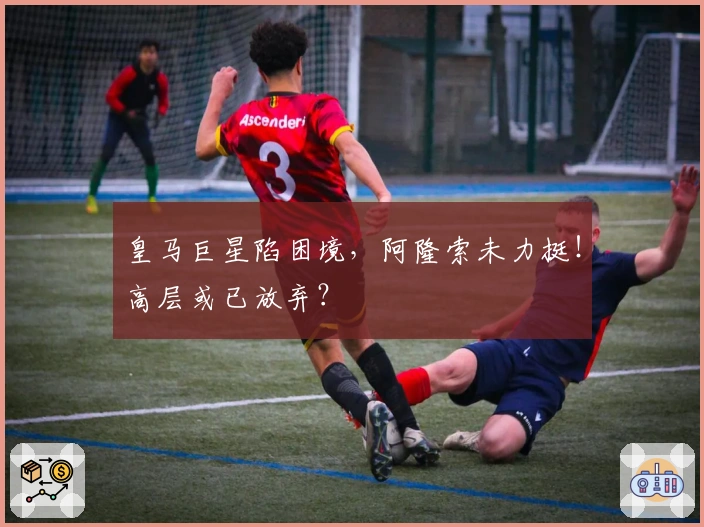 皇马巨星陷困境，阿隆索未力挺！高层或已放弃？