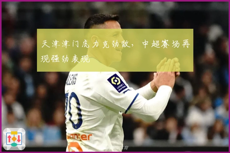 天津津门虎力克劲敌，中超赛场再现强劲表现